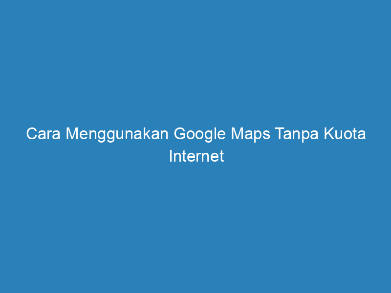 Cara Menggunakan Google Maps Tanpa Kuota Internet